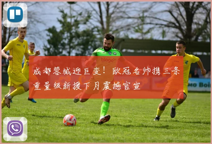 成都蓉城迎巨变!欧冠名帅携三条重量级新援下月震撼官宣