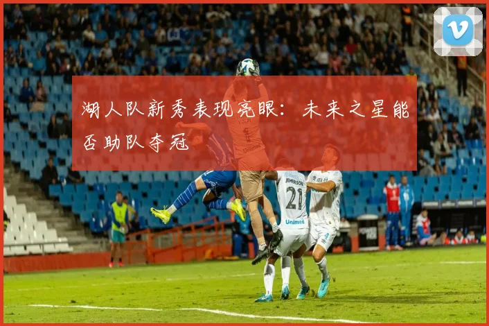 湖人队新秀表现亮眼:未来之星能否助队夺冠