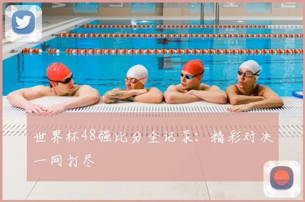 世界杯48强比分全记录：精彩对决一网打尽