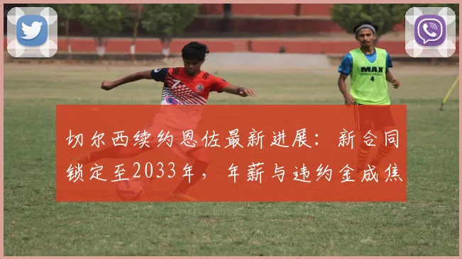 切尔西续约恩佐最新进展：新合同锁定至2033年，年薪与违约金成焦点