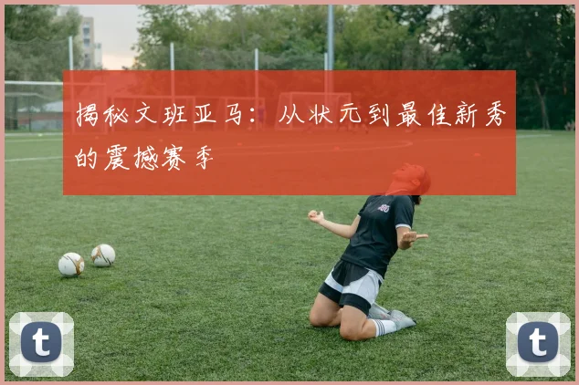 揭秘文班亚马:从状元到最佳新秀的震撼赛季