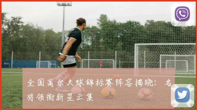 全国高尔夫球锦标赛阵容揭晓:名将领衔新星云集