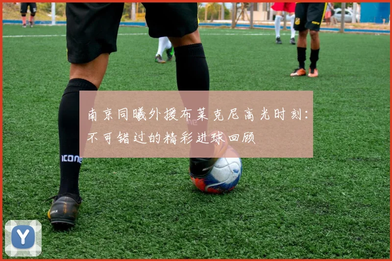 南京同曦外援布莱克尼高光时刻:不可错过的精彩进球回顾