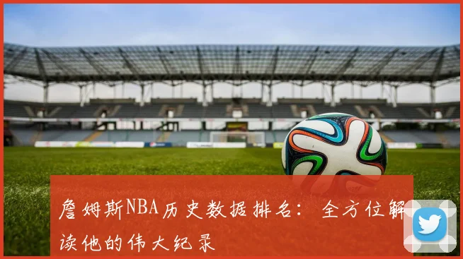 詹姆斯NBA历史数据排名：全方位解读他的伟大纪录
