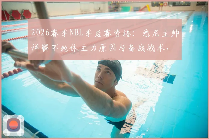 2026赛季NBL季后赛资格:悉尼主帅详解不轮休主力原因与备战战术,展望悉尼国王队前景