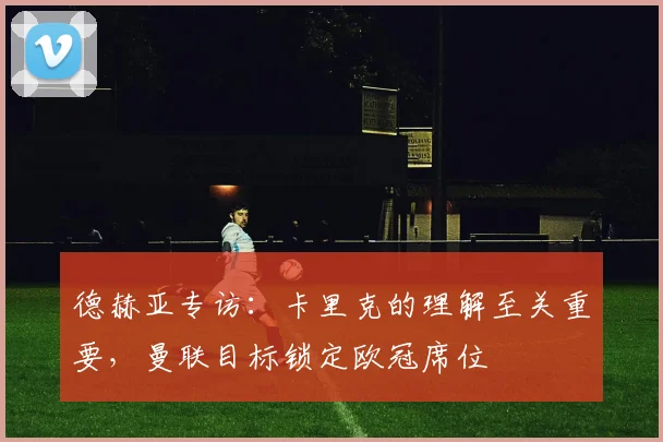 德赫亚专访:卡里克的理解至关重要,曼联目标锁定欧冠席位