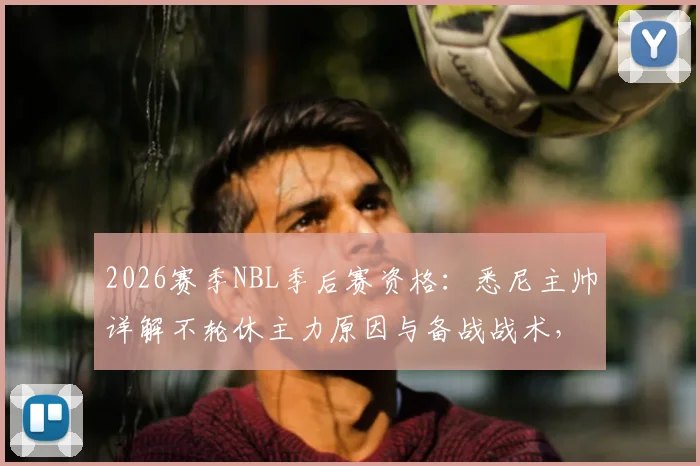 2026赛季NBL季后赛资格:悉尼主帅详解不轮休主力原因与备战战术,展望悉尼国王队前景