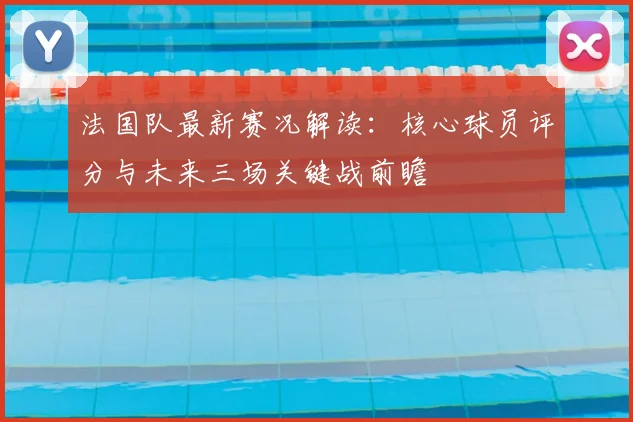 法国队最新赛况解读：核心球员评分与未来三场关键战前瞻