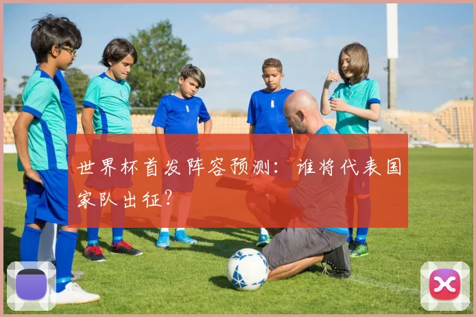 世界杯首发阵容预测:谁将代表国家队出征?