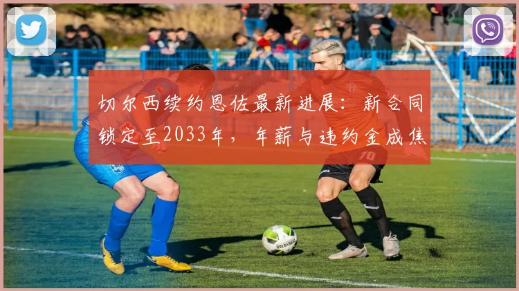 切尔西续约恩佐最新进展:新合同锁定至2033年,年薪与违约金成焦点