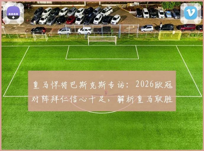 皇马悍将巴斯克斯专访:2026欧冠对阵拜仁信心十足,解析皇马取胜关键与战术机会