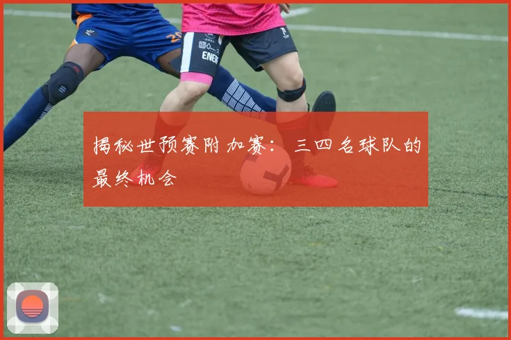 揭秘世预赛附加赛:三四名球队的最终机会